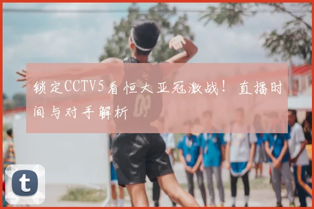 锁定CCTV5看恒大亚冠激战！直播时间与对手解析