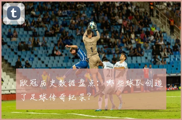 欧冠历史数据盘点：哪些球队创造了足球传奇纪录？