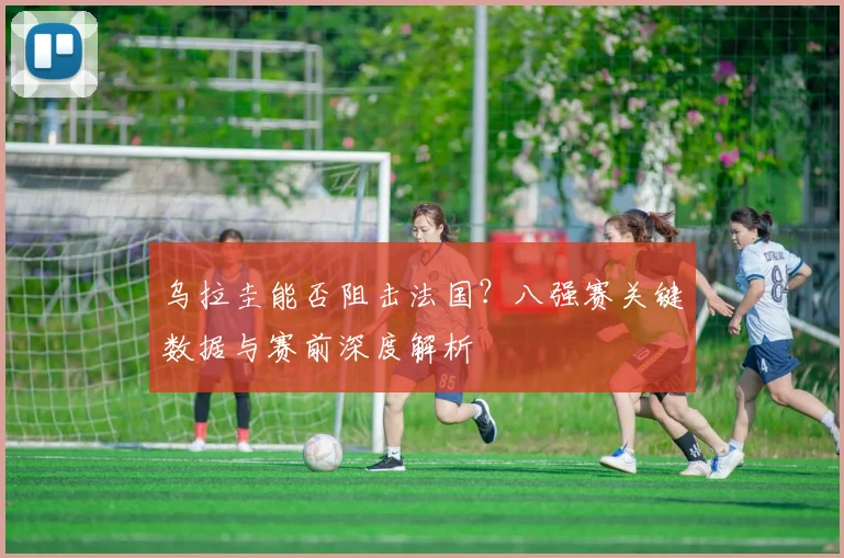 乌拉圭能否阻击法国？八强赛关键数据与赛前深度解析