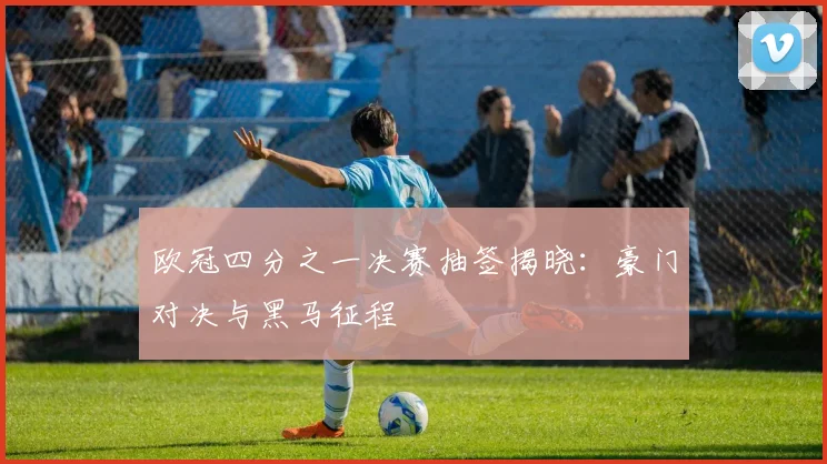 欧冠四分之一决赛抽签揭晓：豪门对决与黑马征程