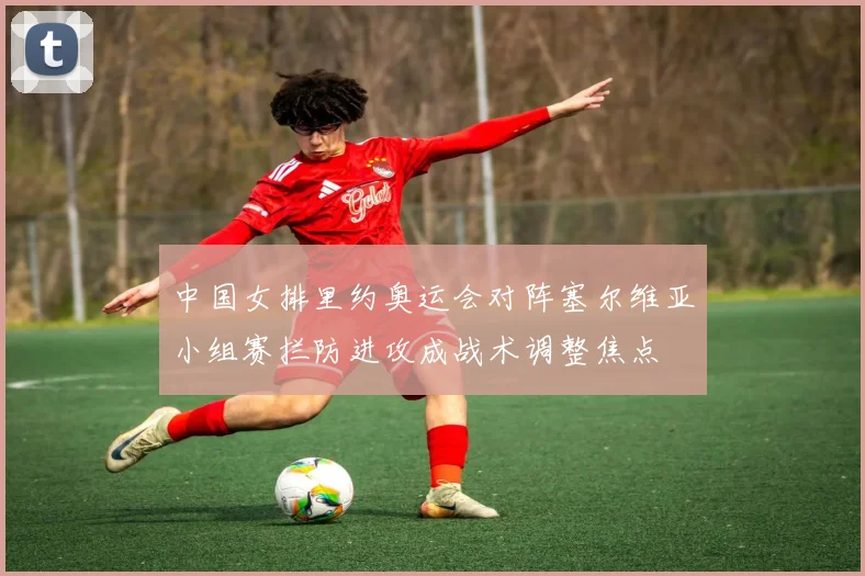 中国女排里约奥运会对阵塞尔维亚小组赛拦防进攻成战术调整焦点