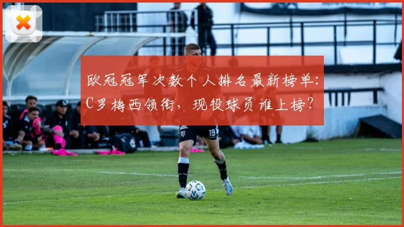 欧冠冠军次数个人排名最新榜单：C罗梅西领衔，现役球员谁上榜？