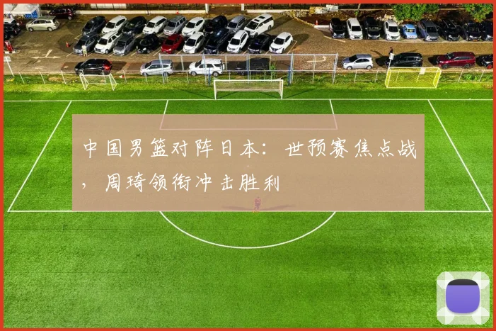 中国男篮对阵日本：世预赛焦点战，周琦领衔冲击胜利