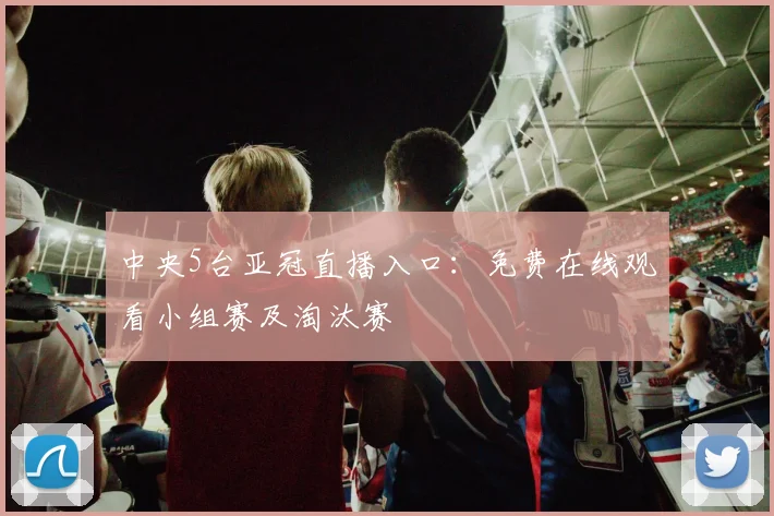 中央5台亚冠直播入口：免费在线观看小组赛及淘汰赛