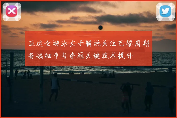 亚运会游泳女子解说关注巴黎周期备战细节与夺冠关键技术提升