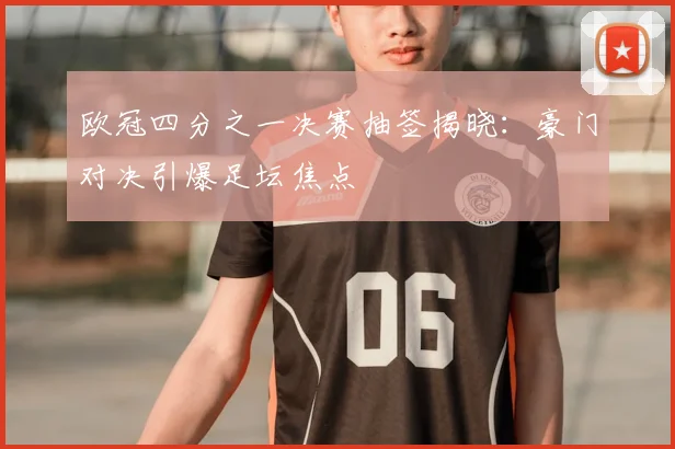 欧冠四分之一决赛抽签揭晓：豪门对决引爆足坛焦点