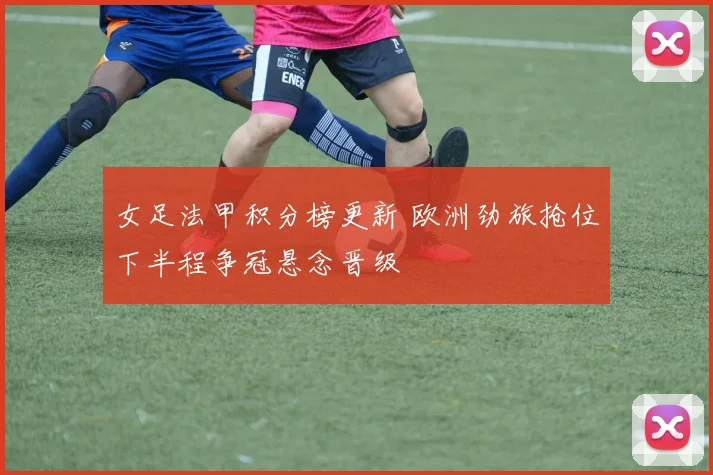 女足法甲积分榜更新 欧洲劲旅抢位下半程争冠悬念晋级