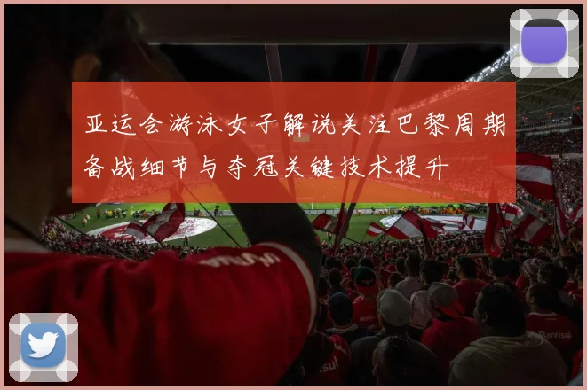 亚运会游泳女子解说关注巴黎周期备战细节与夺冠关键技术提升