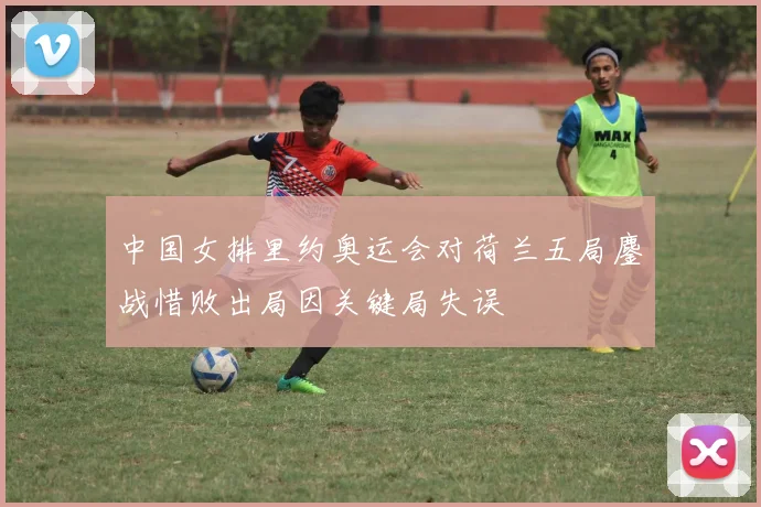 中国女排里约奥运会对荷兰五局鏖战惜败出局因关键局失误