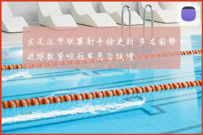 女足法甲联赛射手榜更新 多名前锋进球数紧咬冠军悬念陡增