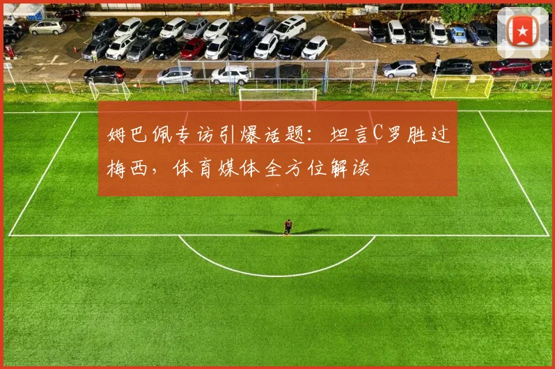 姆巴佩专访引爆话题：坦言C罗胜过梅西，体育媒体全方位解读