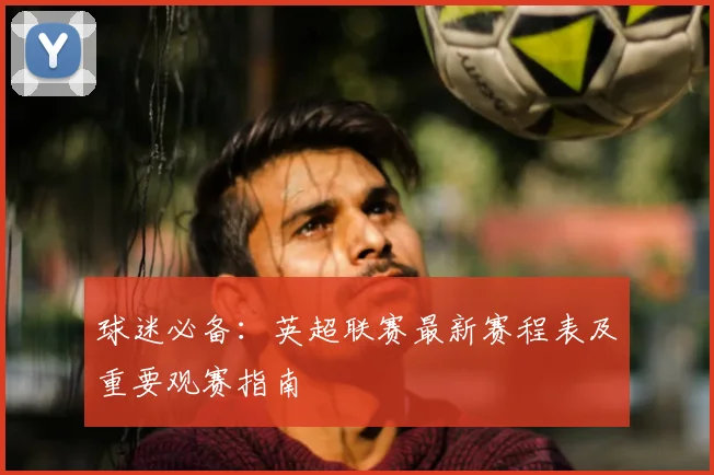 球迷必备：英超联赛最新赛程表及重要观赛指南