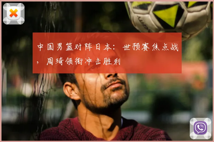 中国男篮对阵日本：世预赛焦点战，周琦领衔冲击胜利