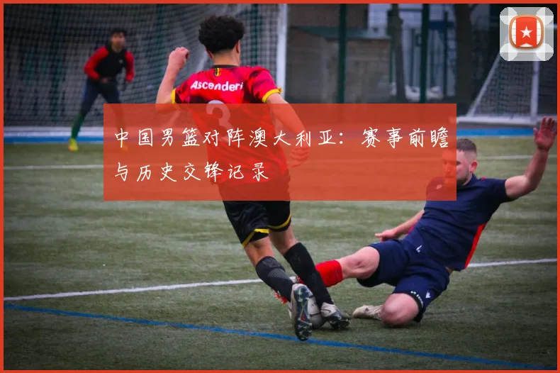 中国男篮对阵澳大利亚：赛事前瞻与历史交锋记录