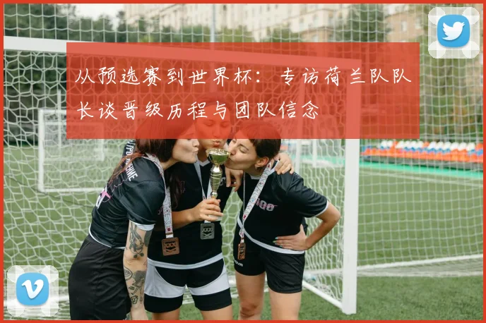 从预选赛到世界杯：专访荷兰队队长谈晋级历程与团队信念