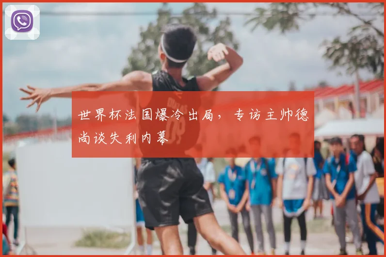 世界杯法国爆冷出局，专访主帅德尚谈失利内幕