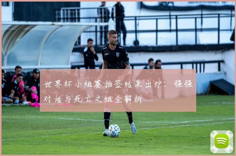 世界杯小组赛抽签结果出炉:强强对话与死亡之组全解析