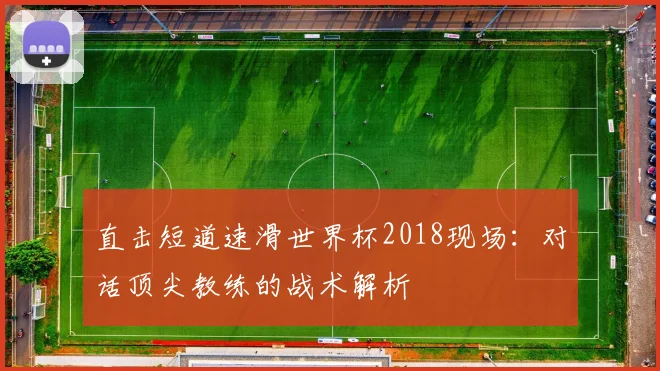 直击短道速滑世界杯2018现场：对话顶尖教练的战术解析