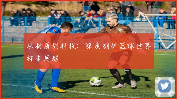 从材质到科技:深度剖析篮球世界杯专用球