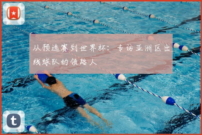 从预选赛到世界杯：专访亚洲区出线球队的领路人