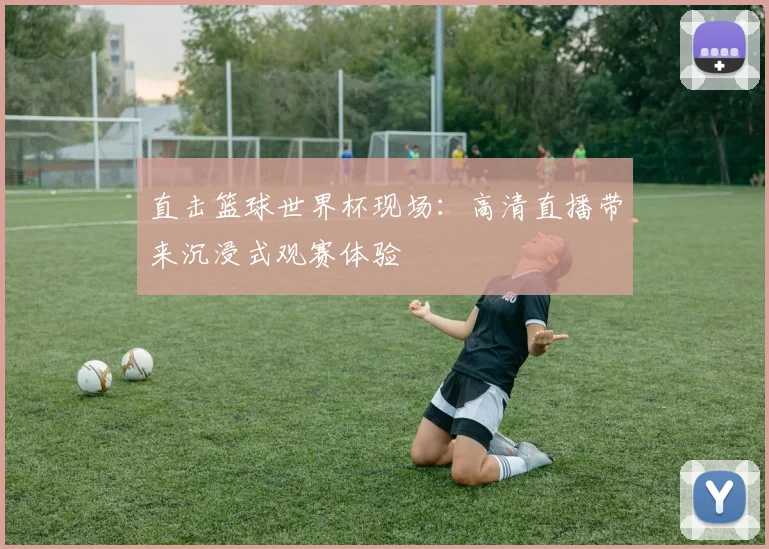直击篮球世界杯现场：高清直播带来沉浸式观赛体验