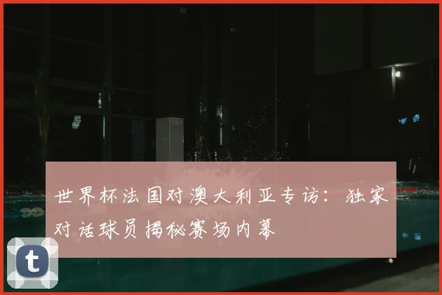 世界杯法国对澳大利亚专访：独家对话球员揭秘赛场内幕