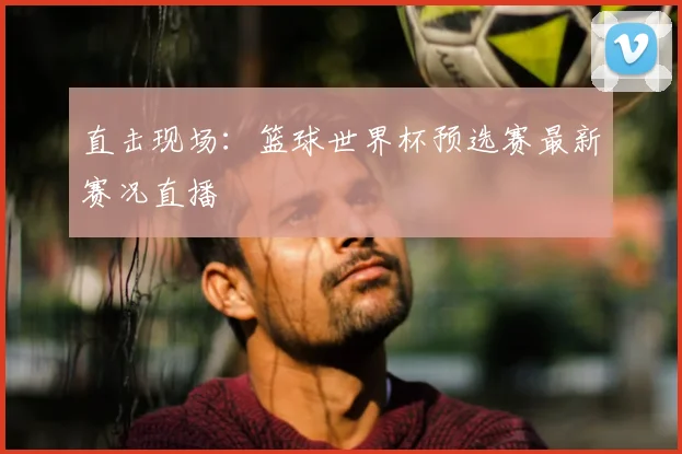 直击现场：篮球世界杯预选赛最新赛况直播