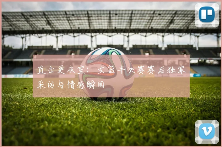 直击更衣室：女篮半决赛赛后独家采访与情感瞬间