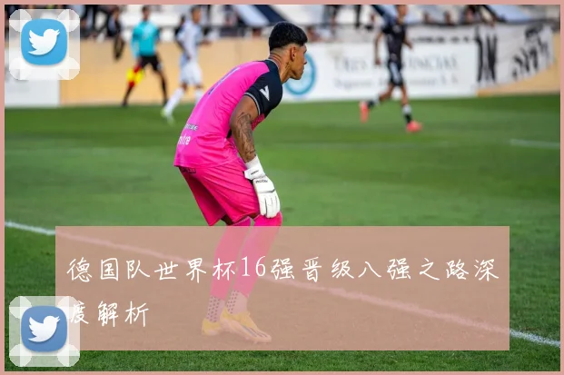 德国队世界杯16强晋级八强之路深度解析