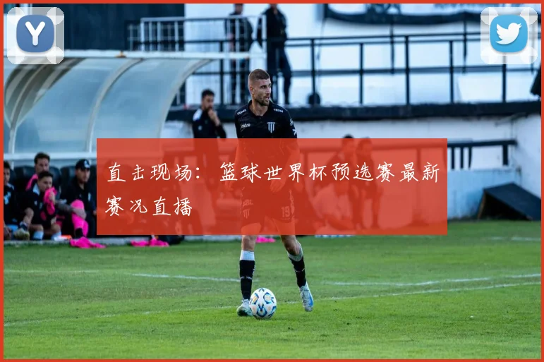 直击现场：篮球世界杯预选赛最新赛况直播