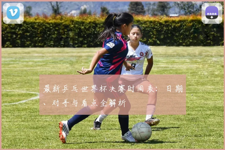 最新乒乓世界杯决赛时间表:日期、对手与看点全解析